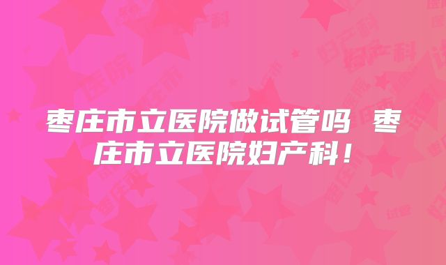 枣庄市立医院做试管吗 枣庄市立医院妇产科！