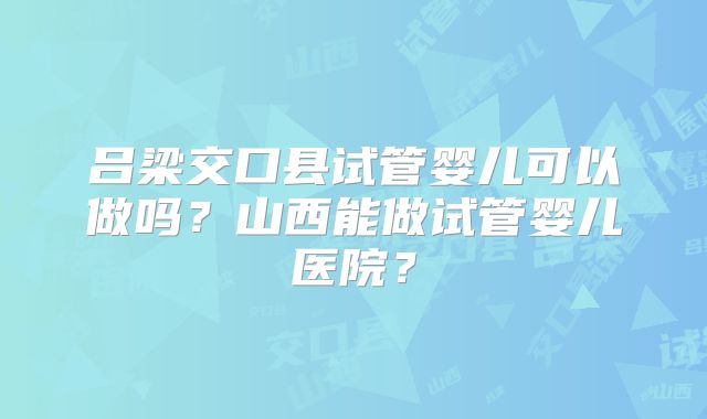 吕梁交口县试管婴儿可以做吗?山西能做试管婴儿医院?