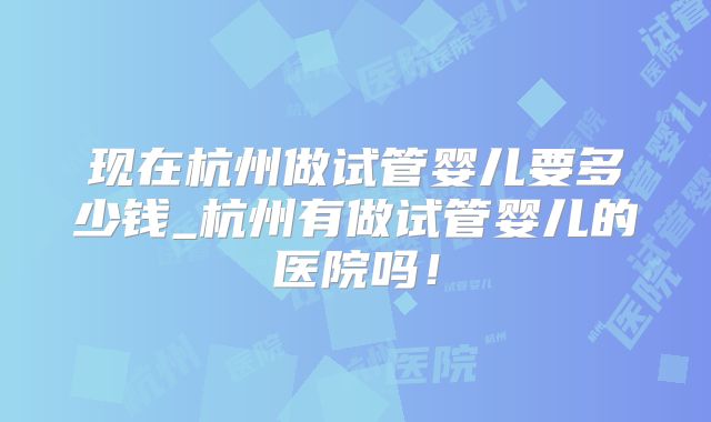 现在杭州做试管婴儿要多少钱_杭州有做试管婴儿的医院吗！