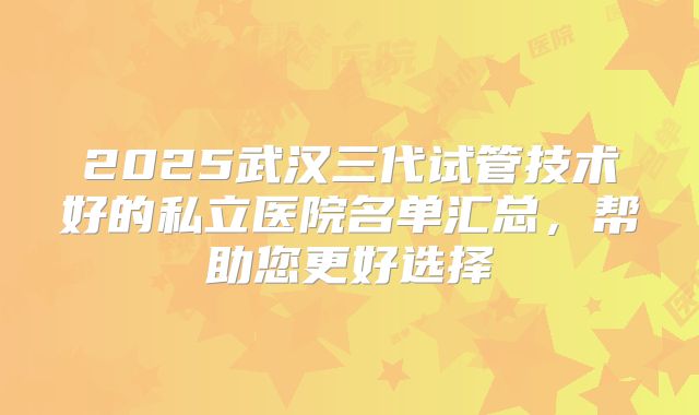 2025武汉三代试管技术好的私立医院名单汇总，帮助您更好选择