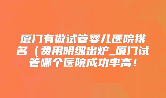 厦门有做试管婴儿医院排名(费用明细出炉_厦门试管哪个医院成功率高!