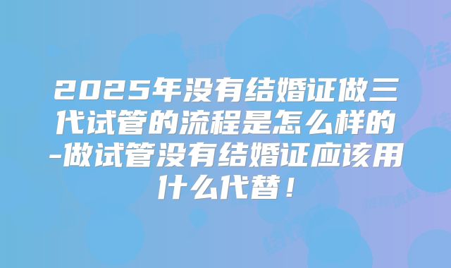 2025年没有结婚证做三代试管的流程是怎么样的-做试管没有结婚证应该用什么代替！