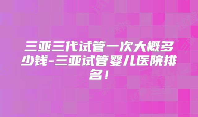 三亚三代试管一次大概多少钱-三亚试管婴儿医院排名！