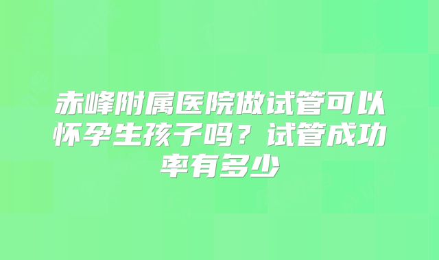 赤峰附属医院做试管可以怀孕生孩子吗？试管成功率有多少