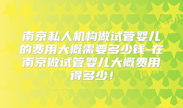 南京私人机构做试管婴儿的费用大概需要多少钱-在南京做试管婴儿大概费用得多少！