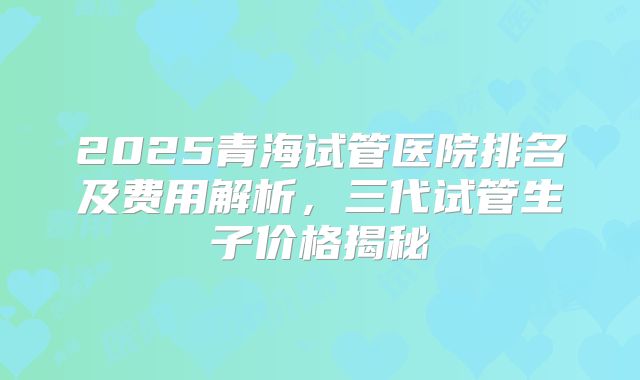 2025青海试管医院排名及费用解析，三代试管生子价格揭秘