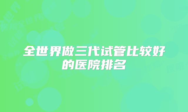 全世界做三代试管比较好的医院排名