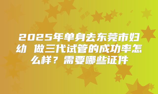 2025年单身去东莞市妇幼 做三代试管的成功率怎么样?需要哪些证件
