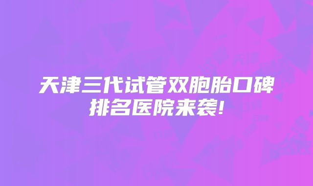 天津三代试管双胞胎口碑排名医院来袭!