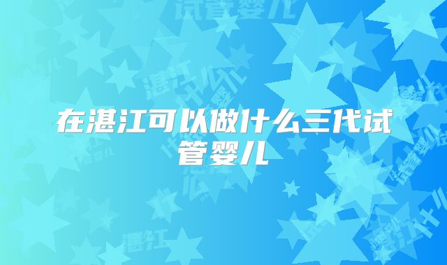 在湛江可以做什么三代试管婴儿