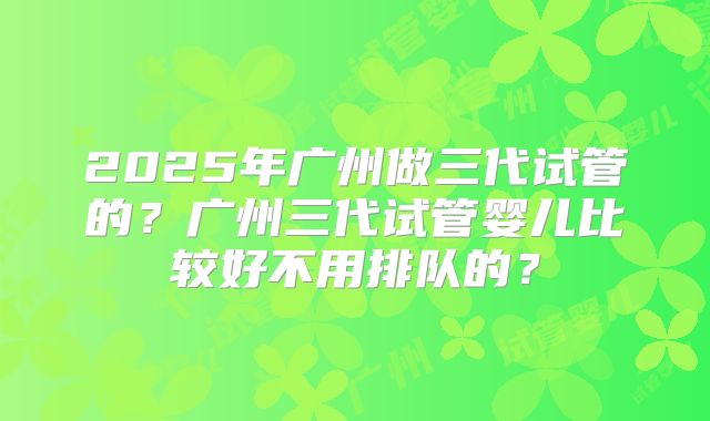 2025年广州做三代试管的？广州三代试管婴儿比较好不用排队的？