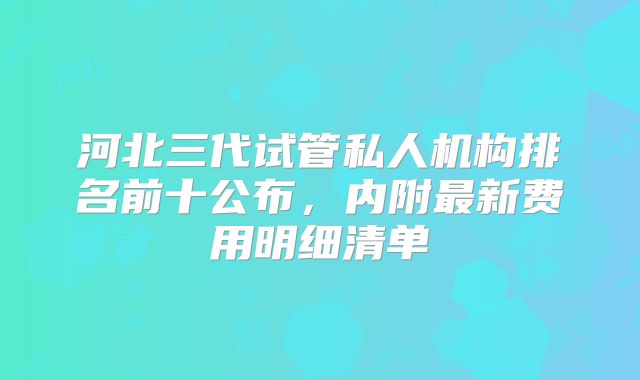 河北三代试管私人机构排名前十公布,内附最新费用明细清单