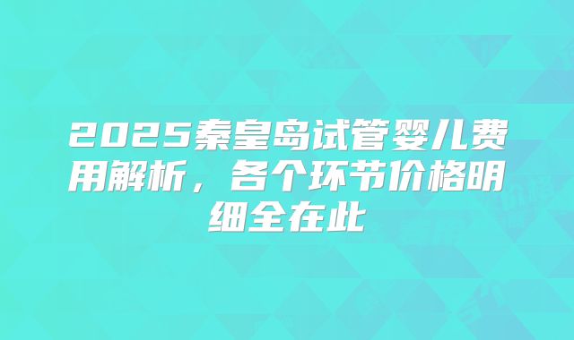 2025秦皇岛试管婴儿费用解析，各个环节价格明细全在此