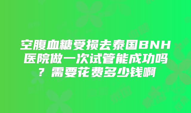 空腹血糖受损去泰国BNH医院做一次试管能成功吗?需要花费多少钱啊