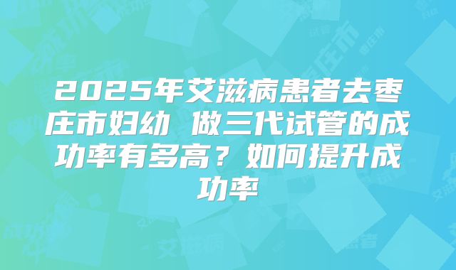 2025年艾滋病患者去枣庄市妇幼 做三代试管的成功率有多高?如何提升成功率