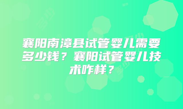 襄阳南漳县试管婴儿需要多少钱？襄阳试管婴儿技术咋样？