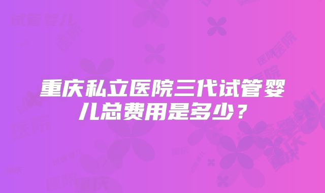 重庆私立医院三代试管婴儿总费用是多少？