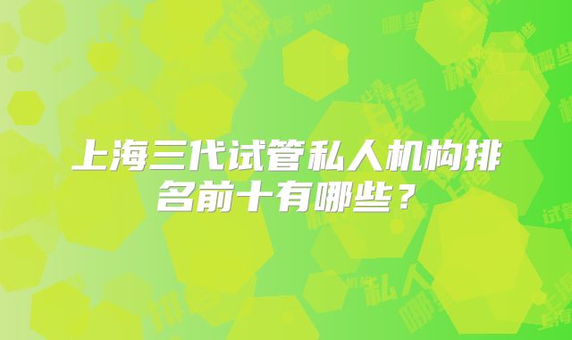 上海三代试管私人机构排名前十有哪些?
