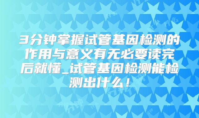 3分钟掌握试管基因检测的作用与意义有无必要读完后就懂_试管基因检测能检测出什么!