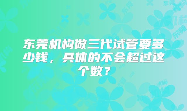 东莞机构做三代试管要多少钱，具体的不会超过这个数？