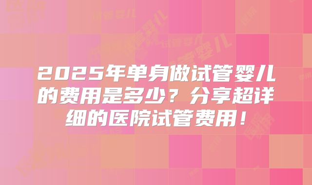 2025年单身做试管婴儿的费用是多少?分享超详细的医院试管费用!