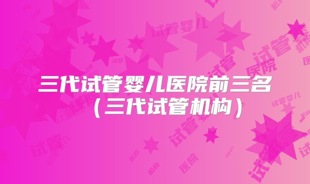 三代试管婴儿医院前三名（三代试管机构）