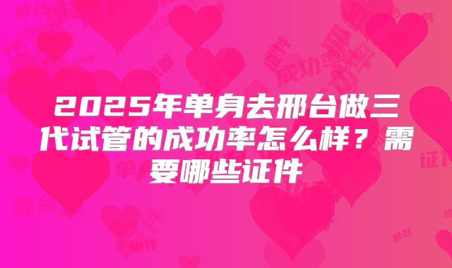 2025年单身去邢台做三代试管的成功率怎么样?需要哪些证件