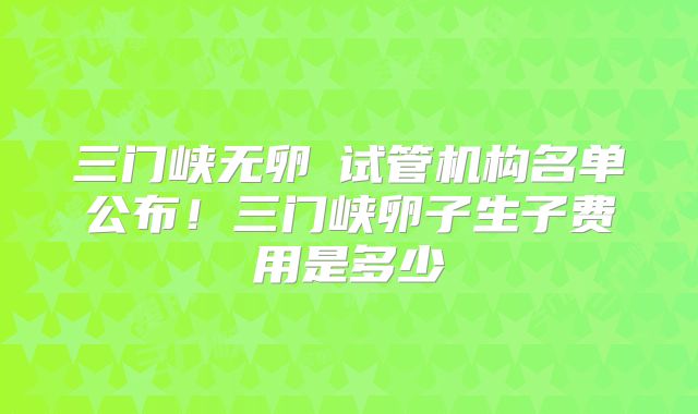 三门峡无卵�试管机构名单公布！三门峡卵子生子费用是多少