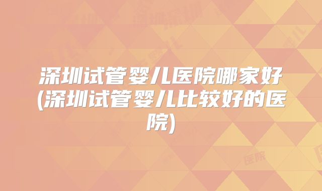 深圳试管婴儿医院哪家好(深圳试管婴儿比较好的医院)
