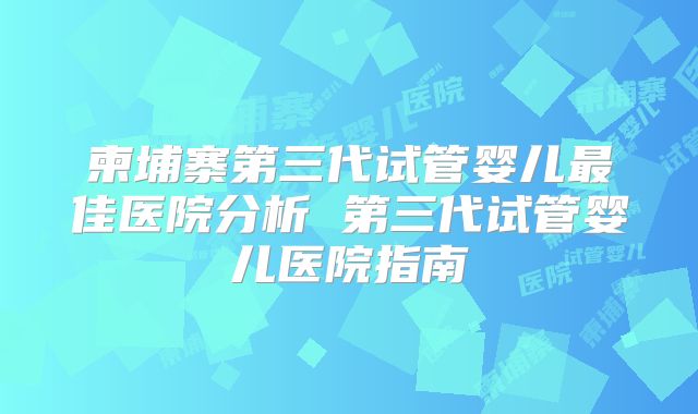 柬埔寨第三代试管婴儿最佳医院分析 第三代试管婴儿医院指南