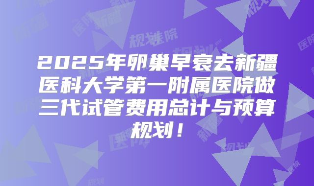 2025年卵巢早衰去新疆医科大学第一附属医院做三代试管费用总计与预算规划！