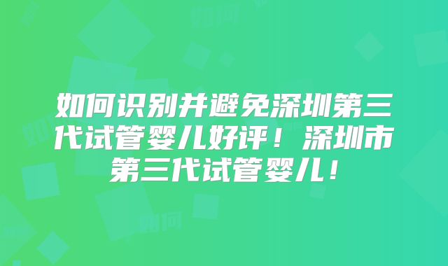 如何识别并避免深圳第三代试管婴儿好评！深圳市第三代试管婴儿！