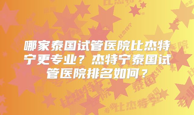 哪家泰国试管医院比杰特宁更专业？杰特宁泰国试管医院排名如何？