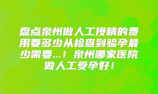 盘点泉州做人工授精的费用要多少从检查到验孕最少需要...!泉州哪家医院做人工受孕好!