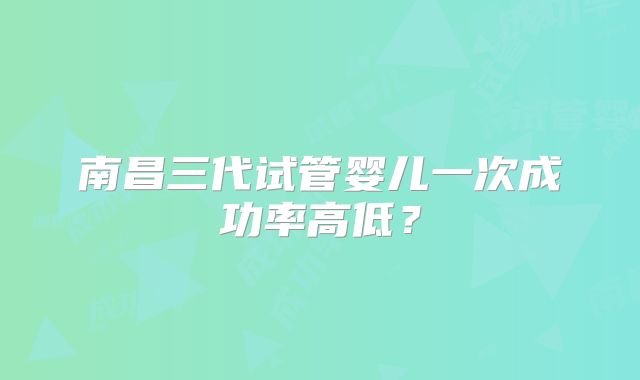 南昌三代试管婴儿一次成功率高低?