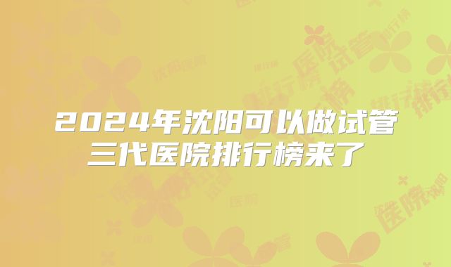 2024年沈阳可以做试管三代医院排行榜来了