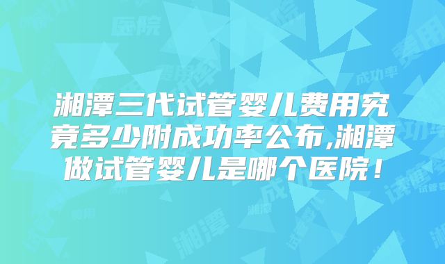 湘潭三代试管婴儿费用究竟多少附成功率公布,湘潭做试管婴儿是哪个医院！