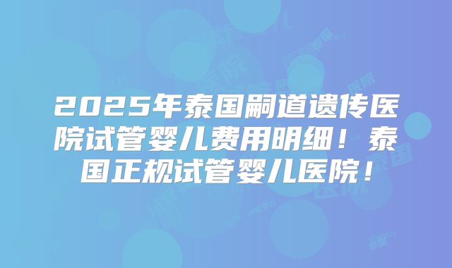 2025年泰国嗣道遗传医院试管婴儿费用明细！泰国正规试管婴儿医院！