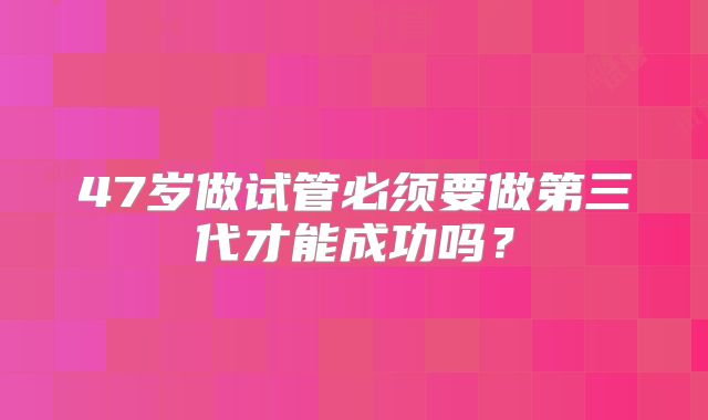 47岁做试管必须要做第三代才能成功吗？