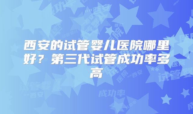 西安的试管婴儿医院哪里好？第三代试管成功率多高