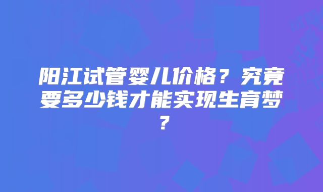 阳江试管婴儿价格？究竟要多少钱才能实现生育梦？