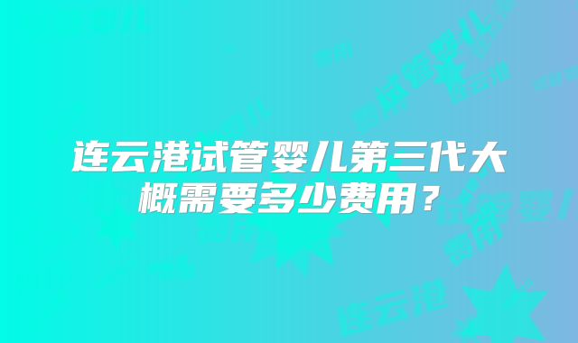 连云港试管婴儿第三代大概需要多少费用？