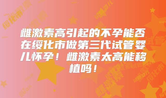 雌激素高引起的不孕能否在绥化市做第三代试管婴儿怀孕！雌激素太高能移植吗！