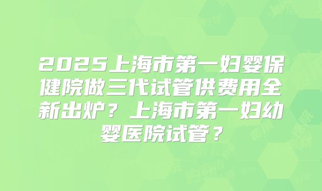 2025上海市第一妇婴保健院做三代试管供费用全新出炉？上海市第一妇幼婴医院试管？