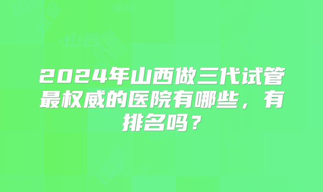 2024年山西做三代试管最权威的医院有哪些，有排名吗？