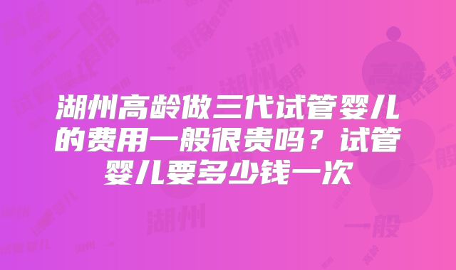 湖州高龄做三代试管婴儿的费用一般很贵吗？试管婴儿要多少钱一次