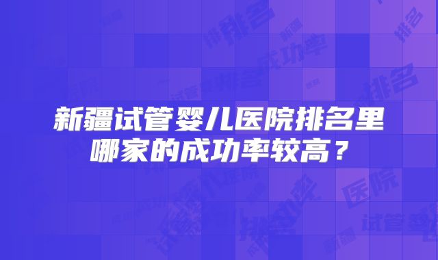 新疆试管婴儿医院排名里哪家的成功率较高？