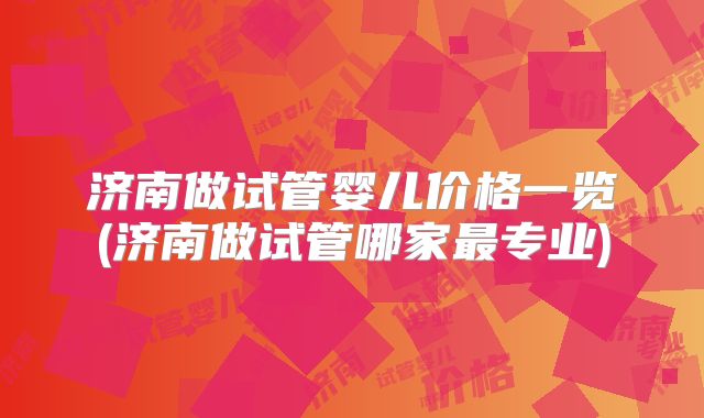 济南做试管婴儿价格一览(济南做试管哪家最专业)