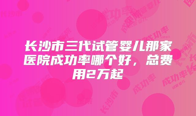 长沙市三代试管婴儿那家医院成功率哪个好，总费用2万起
