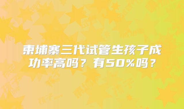 柬埔寨三代试管生孩子成功率高吗？有50%吗？